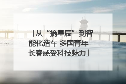 从“摘星辰”到智能化造车 多国青年长春感受科技魅力