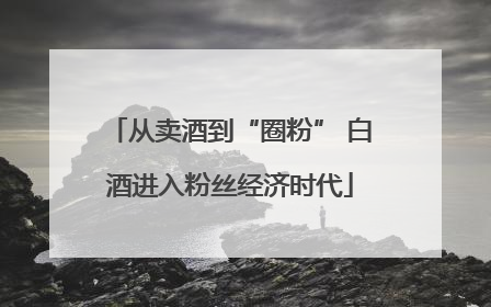 从卖酒到“圈粉” 白酒进入粉丝经济时代