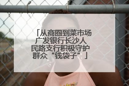 从商圈到菜市场 广发银行长沙人民路支行积极守护群众“钱袋子”
