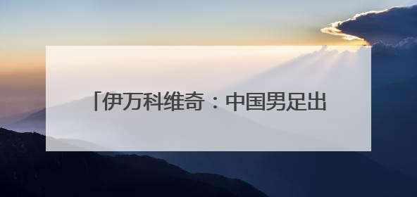 伊万科维奇：中国男足出局我要承担非常大的责任
