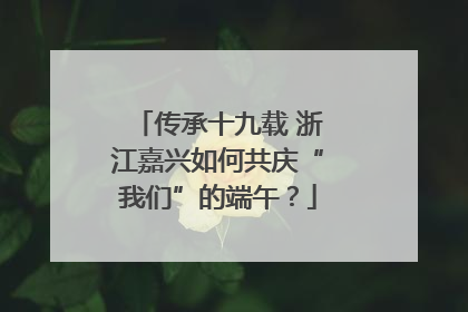 传承十九载 浙江嘉兴如何共庆“我们”的端午？