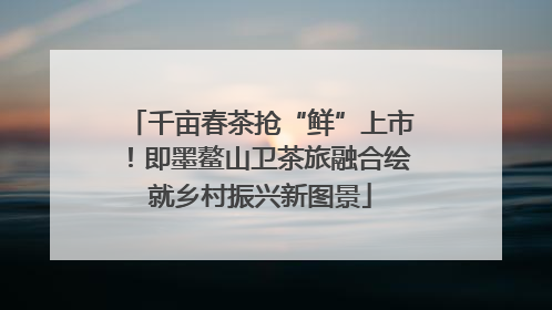 千亩春茶抢“鲜”上市！即墨鳌山卫茶旅融合绘就乡村振兴新图景