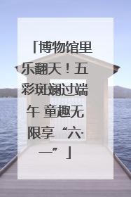 博物馆里乐翻天！五彩斑斓过端午 童趣无限享“六·一”