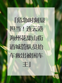 危急时刻显担当！连云港海州花果山街道城管队员抬车救出被困车主