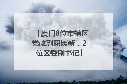 厦门8位市辖区党政副职履新，2位区委副书记