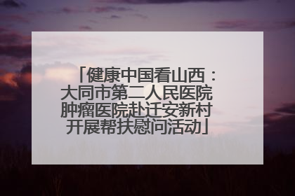 健康中国看山西：大同市第二人民医院肿瘤医院赴迁安新村开展帮扶慰问活动