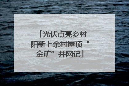 光伏点亮乡村 阳新上余村屋顶“金矿”并网记