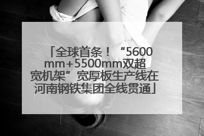 全球首条！“5600mm+5500mm双超宽机架”宽厚板生产线在河南钢铁集团全线贯通