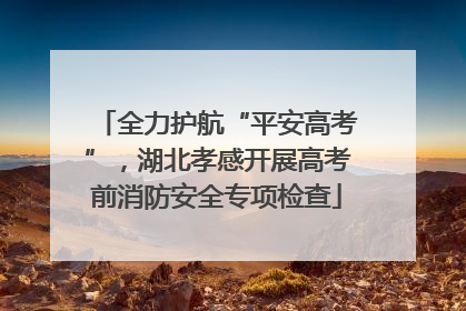 全力护航“平安高考”，湖北孝感开展高考前消防安全专项检查