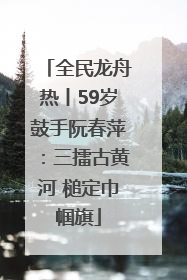全民龙舟热丨59岁鼓手阮春萍：三擂古黄河 槌定巾帼旗