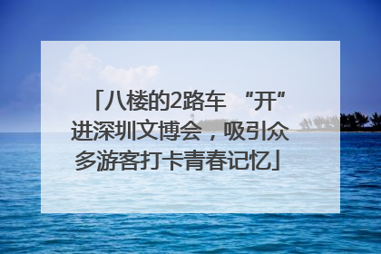 八楼的2路车 “开” 进深圳文博会，吸引众多游客打卡青春记忆
