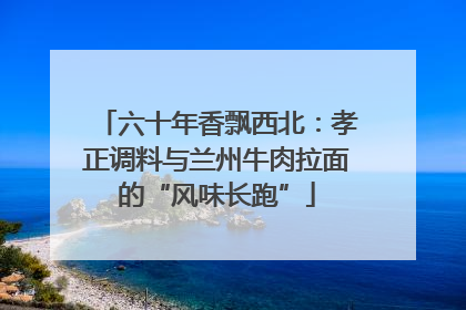 六十年香飘西北：孝正调料与兰州牛肉拉面的“风味长跑”