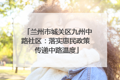 兰州市城关区九州中路社区：落实惠民政策 传递中路温度