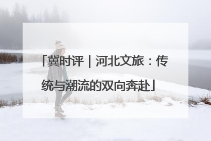 冀时评｜河北文旅：传统与潮流的双向奔赴