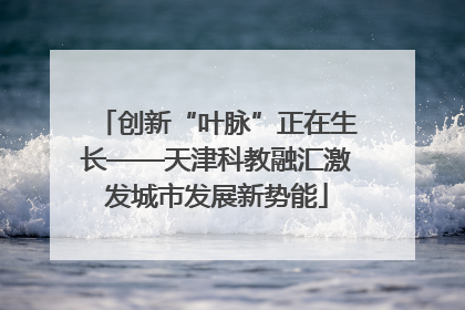 创新“叶脉”正在生长——天津科教融汇激发城市发展新势能