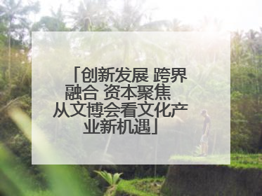 创新发展 跨界融合 资本聚焦 从文博会看文化产业新机遇
