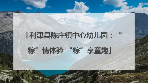 利津县陈庄镇中心幼儿园：“粽”情体验 “粽”享童趣