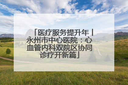 医疗服务提升年丨永州市中心医院：心血管内科双院区协同诊疗开新篇