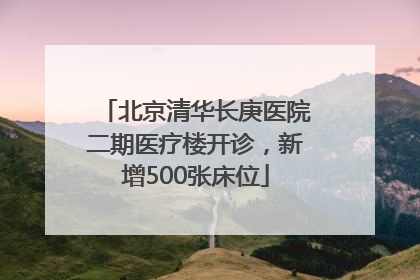 北京清华长庚医院二期医疗楼开诊，新增500张床位