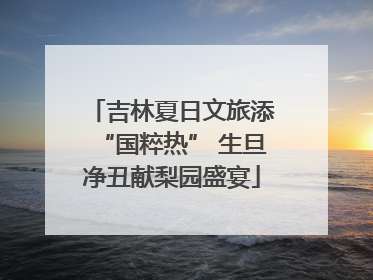 吉林夏日文旅添“国粹热” 生旦净丑献梨园盛宴