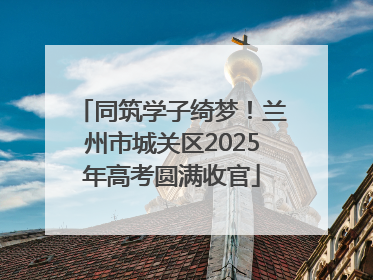 同筑学子绮梦！兰州市城关区2025年高考圆满收官