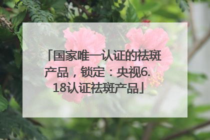 国家唯一认证的祛斑产品，锁定：央视6.18认证祛斑产品