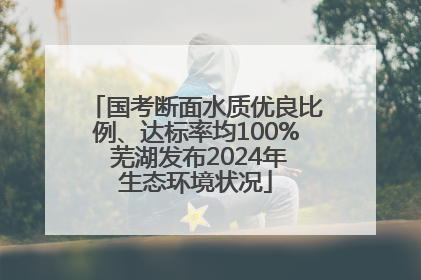国考断面水质优良比例、达标率均100% 芜湖发布2024年生态环境状况