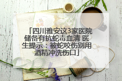 四川雅安这3家医院储备有抗蛇毒血清 医生提示:被蛇咬伤别用酒精冲洗伤口