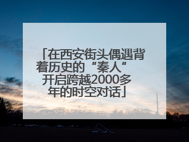 在西安街头偶遇背着历史的“秦人” 开启跨越2000多年的时空对话