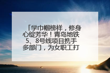学巾帼榜样，修身心绽芳华！青岛地铁5、8号线项目携手多部门，为女职工打造别样文化盛宴