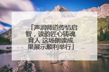 声润师道传情启智，读韵匠心铸魂育人 这场朗读成果展示顺利举行