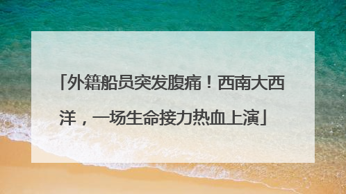 外籍船员突发腹痛！西南大西洋，一场生命接力热血上演