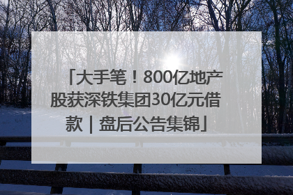 大手笔！800亿地产股获深铁集团30亿元借款｜盘后公告集锦