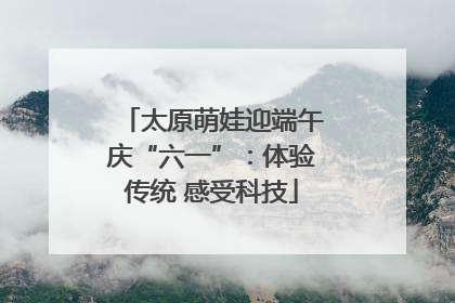太原萌娃迎端午庆“六一”：体验传统 感受科技