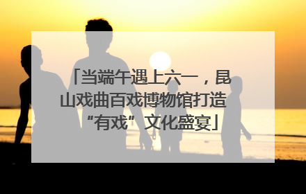 当端午遇上六一，昆山戏曲百戏博物馆打造“有戏”文化盛宴