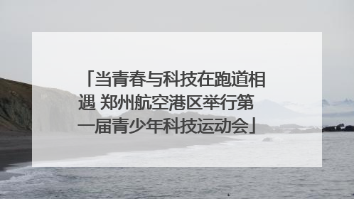 当青春与科技在跑道相遇 郑州航空港区举行第一届青少年科技运动会