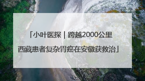 小叶医探｜跨越2000公里 西藏患者复杂胃癌在安徽获救治