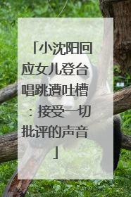 小沈阳回应女儿登台唱跳遭吐槽：接受一切批评的声音