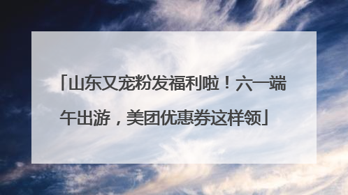 山东又宠粉发福利啦！六一端午出游，美团优惠券这样领