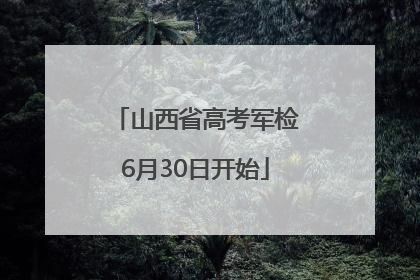 山西省高考军检6月30日开始