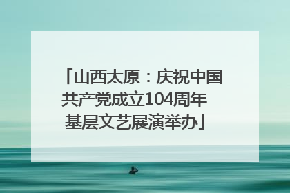 山西太原：庆祝中国共产党成立104周年基层文艺展演举办