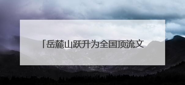 岳麓山跃升为全国顶流文旅IP 位居中国5A级景区影响力百强榜单前十