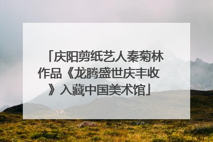 庆阳剪纸艺人秦菊林作品《龙腾盛世庆丰收》入藏中国美术馆