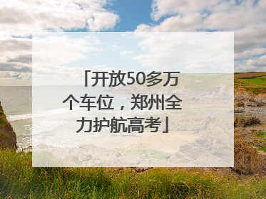 开放50多万个车位，郑州全力护航高考