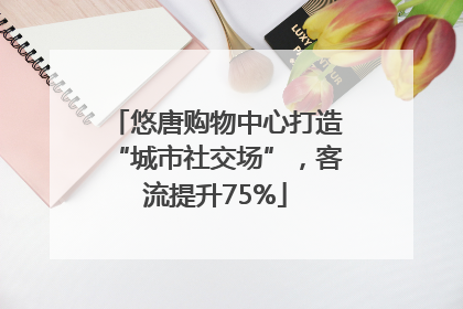 悠唐购物中心打造“城市社交场”，客流提升75%