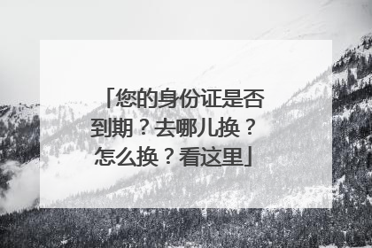 您的身份证是否到期？去哪儿换？怎么换？看这里