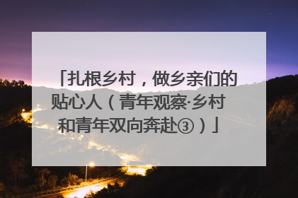 扎根乡村，做乡亲们的贴心人（青年观察·乡村和青年双向奔赴③）
