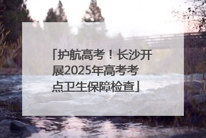 护航高考！长沙开展2025年高考考点卫生保障检查