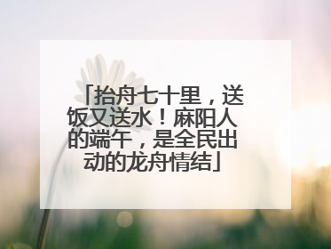 抬舟七十里，送饭又送水！麻阳人的端午，是全民出动的龙舟情结