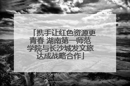 携手让红色资源更青春 湖南第一师范学院与长沙城发文旅达成战略合作